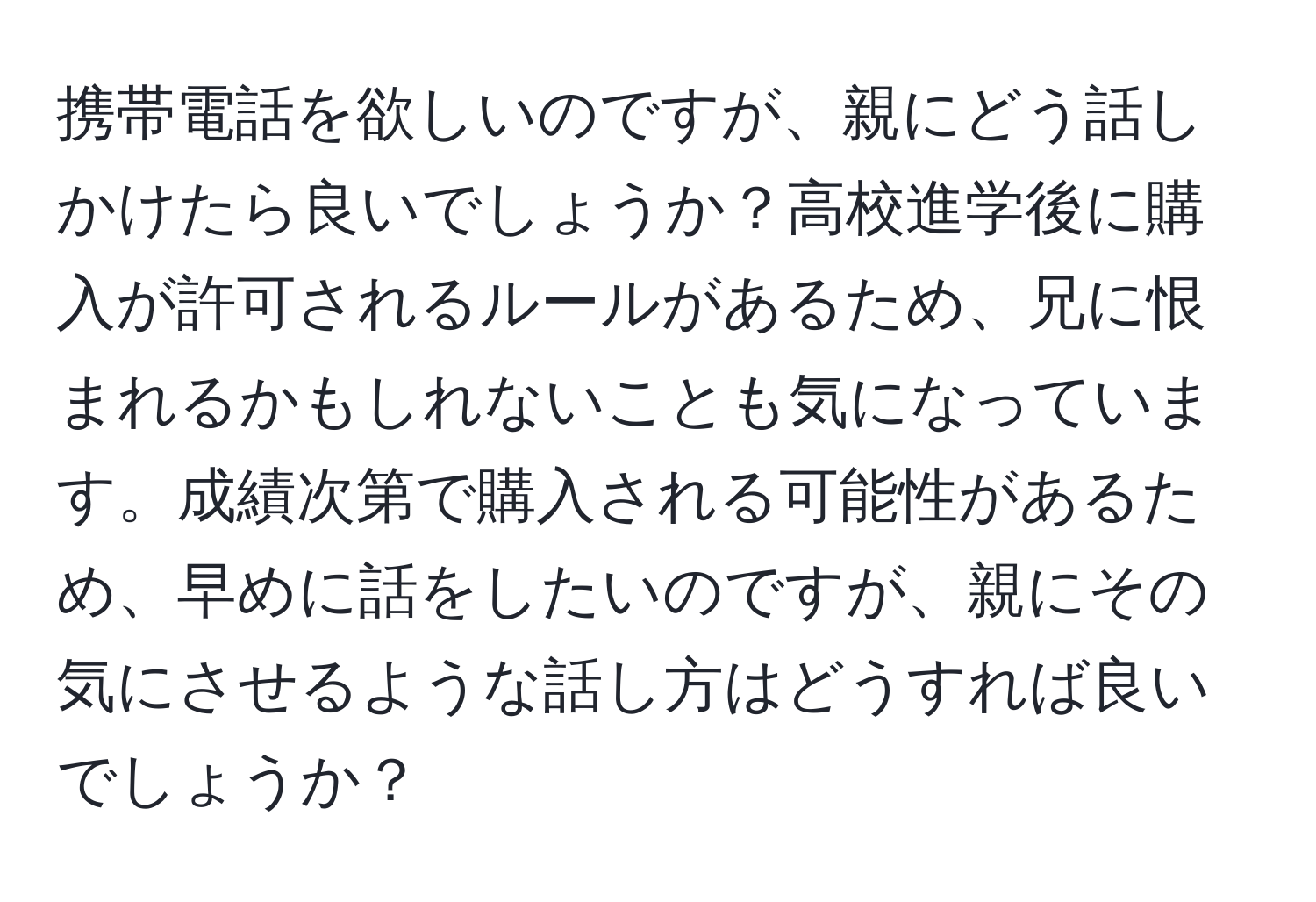 携帯電話を欲しいのですが、親にどう話しかけたら良いでしょうか？高校進学後に購入が許可されるルールがあるため、兄に恨まれるかもしれないことも気になっています。成績次第で購入される可能性があるため、早めに話をしたいのですが、親にその気にさせるような話し方はどうすれば良いでしょうか？