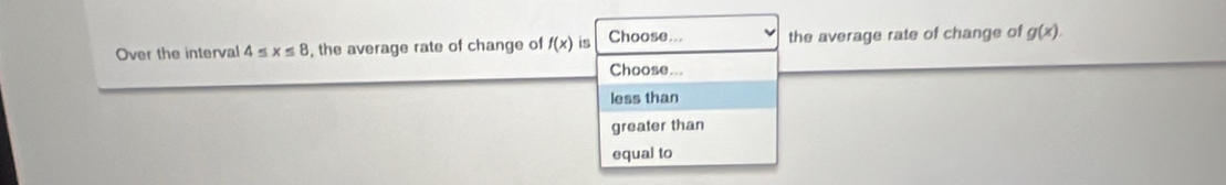 Over the interval 4≤ x≤ 8 , the average rate of change of f(x) is Choose... the average rate of change of g(x). 
Choose...
less than
greater than
equal to