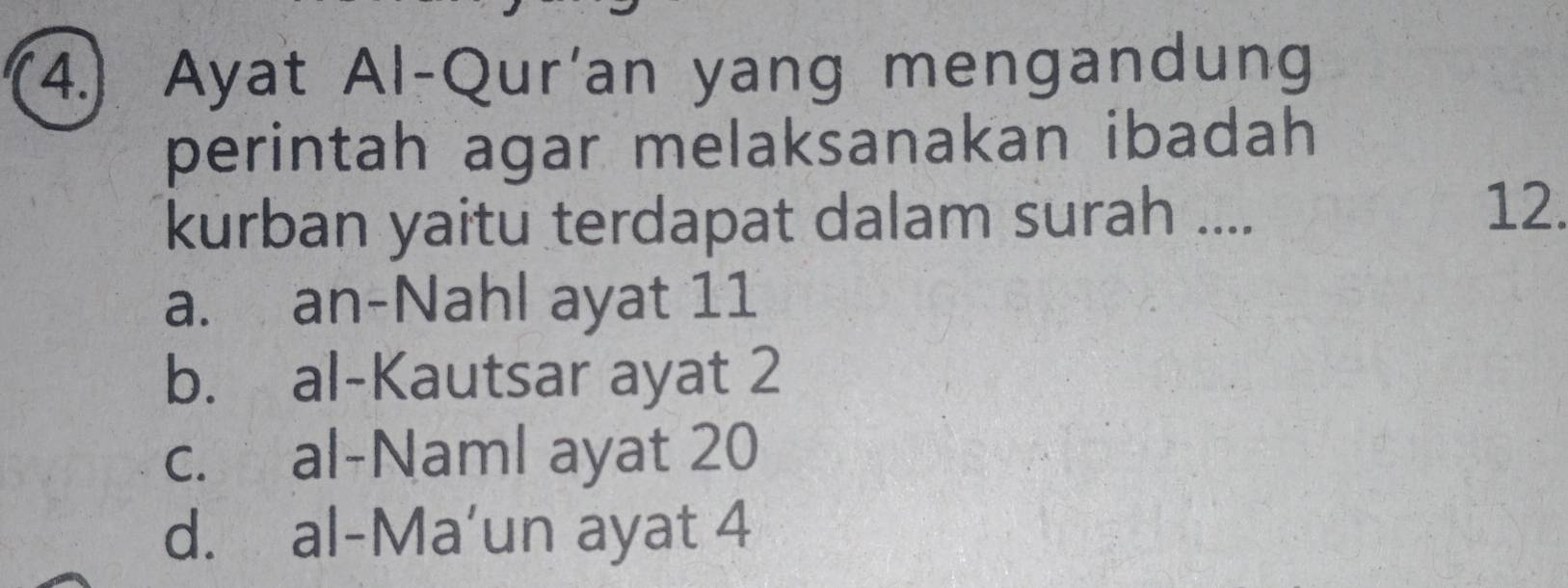 (4.) Ayat Al-Qur'an yang mengandung
perintah agar melaksanakan ibadah 
kurban yaitu terdapat dalam surah ....
12.
a. an-Nahl ayat 11
b. al-Kautsar ayat 2
c. al-Naml ayat 20
d. al-Ma’un ayat 4