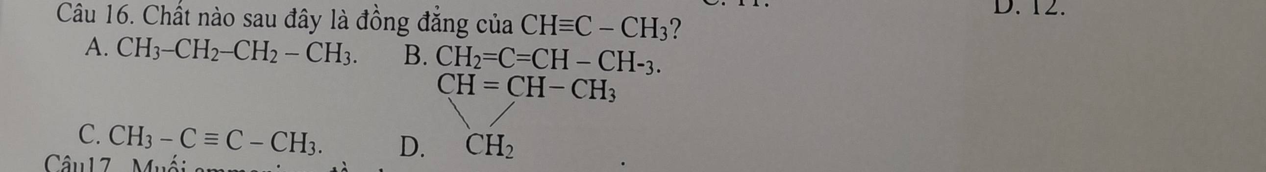 Chất nào sau đây là đồng đẳng của CHequiv C-CH_3 2
A. CH_3-CH_2-CH_2-CH_3. B. CH_2=C=CH-CH-_3.
CH=CH-CH_3
C. CH_3-Cequiv C-CH_3. 
Câu17 Muố
D. CH_2