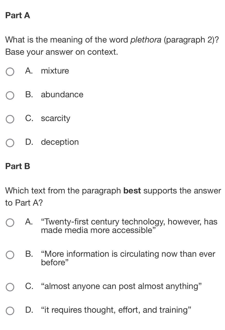 What is the meaning of the word plethora (paragraph 2)?
Base your answer on context.
A. mixture
B. abundance
C. scarcity
D. deception
Part B
Which text from the paragraph best supports the answer
to Part A?
A. “Twenty-first century technology, however, has
made media more accessible”
B. “More information is circulating now than ever
before”
C. “almost anyone can post almost anything”
D. “it requires thought, effort, and training”