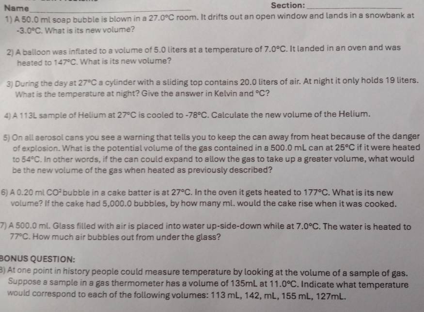 Name _Section:_
1) A 50.0 ml soap bubble is blown in a 27.0°C room. It drifts out an open window and lands in a snowbank at
-3.0°C. What is its new volume?
2) A balloon was inflated to a volume of 5.0 liters at a temperature of 7.0°C. It landed in an oven and was
heated to 147°C What is its new volume?
3) During the day at 27°C a cylinder with a sliding top contains 20.0 liters of air. At night it only holds 19 liters.
What is the temperature at night? Give the answer in Kelvin and°C ?
4) A 113L sample of Helium at 27°C is cooled to -78°C. Calculate the new volume of the Helium.
5) On all aerosol cans you see a warning that tells you to keep the can away from heat because of the danger
of explosion. What is the potential volume of the gas contained in a 500.0 mL can at 25°C if it were heated
to 54°C. In other words, if the can could expand to allow the gas to take up a greater volume, what would
be the new volume of the gas when heated as previously described?
6) A 0.2 0 mlCO^2 bubble in a cake batter is at 27°C. In the oven it gets heated to 177°C. What is its new
volume? If the cake had 5,000.0 bubbles, by how many ml. would the cake rise when it was cooked.
7) A 500.0 ml. Glass filled with air is placed into water up-side-down while at 7.0°C. The water is heated to
77°C. How much air bubbles out from under the glass?
BONUS QUESTÍON:
8) At one point in history people could measure temperature by looking at the volume of a sample of gas.
Suppose a sample in a gas thermometer has a volume of 135mL at 11.0°C. Indicate what temperature
would correspond to each of the following volumes: 113 mL, 142, mL, 155 mL, 127mL.