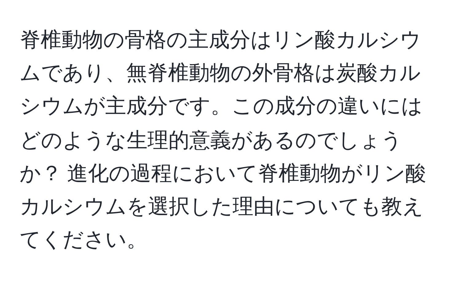 脊椎動物の骨格の主成分はリン酸カルシウムであり、無脊椎動物の外骨格は炭酸カルシウムが主成分です。この成分の違いにはどのような生理的意義があるのでしょうか？ 進化の過程において脊椎動物がリン酸カルシウムを選択した理由についても教えてください。