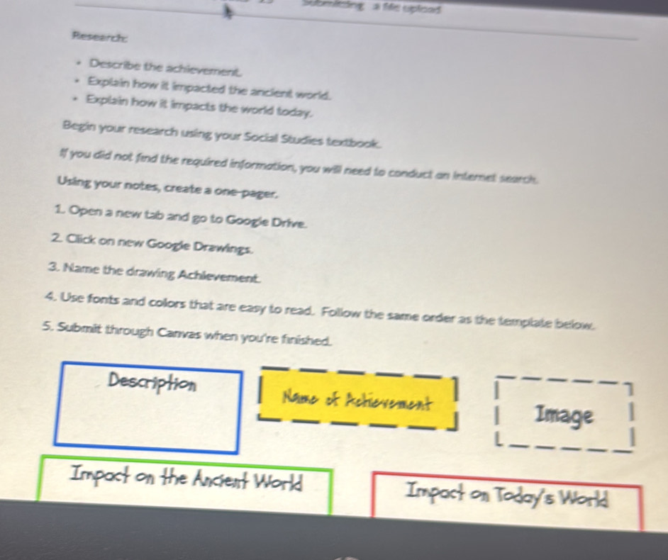 Submiting a fife uploed 
Research: 
Describe the achievement. 
Explain how it impacted the ancient world. 
Explain how it impacts the world today. 
Begin your research using your Social Studies textbook. 
If you did not find the required information, you will need to conduct an internet search. 
Using your notes, create a one-pager. 
1. Open a new tab and go to Google Drive. 
2. Click on new Google Drawings. 
3. Name the drawing Achlevement. 
4. Use fonts and colors that are easy to read. Follow the same order as the template below. 
5. Submit through Canvas when you're finished. 
Image