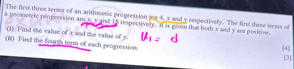 The first three terms of an arithmetic progression are 4, x and y respectively. The first three terms of 
a geometric progression are x, y and 18 respectively. It is given that both x and y are positive. 
(i) Find the value of x and the value of y. 
(ii) Find the fourth term of each progression. 
[4] 
[3]