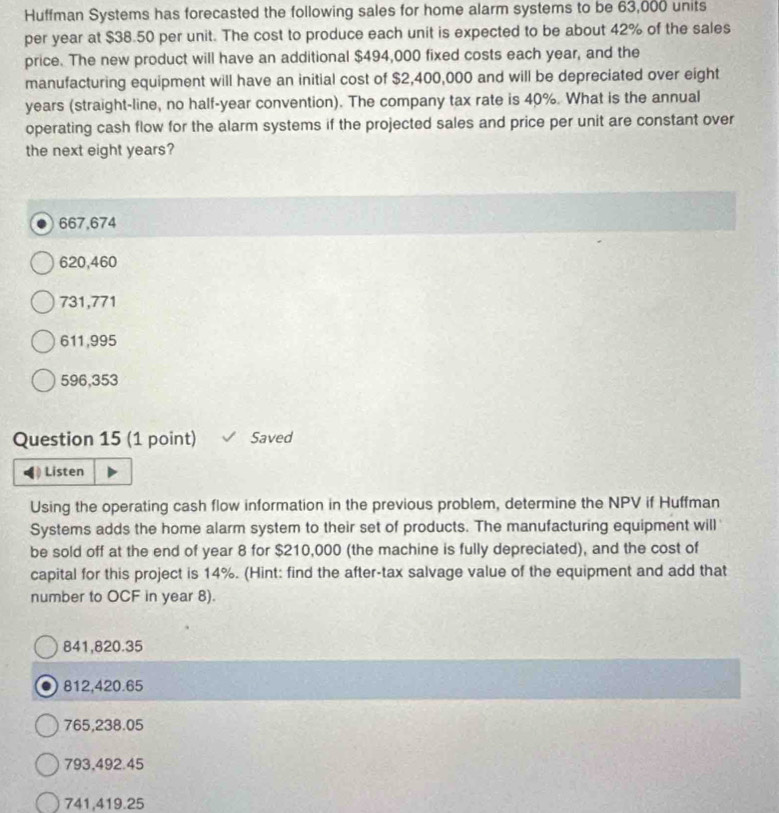Huffman Systems has forecasted the following sales for home alarm systems to be 63,000 units
per year at $38.50 per unit. The cost to produce each unit is expected to be about 42% of the sales
price. The new product will have an additional $494,000 fixed costs each year, and the
manufacturing equipment will have an initial cost of $2,400,000 and will be depreciated over eight
years (straight-line, no half-year convention). The company tax rate is 40%. What is the annual
operating cash flow for the alarm systems if the projected sales and price per unit are constant over
the next eight years?
667,674
620,460
731,771
611,995
596,353
Question 15 (1 point) Saved
Listen
Using the operating cash flow information in the previous problem, determine the NPV if Huffman
Systems adds the home alarm system to their set of products. The manufacturing equipment will
be sold off at the end of year 8 for $210,000 (the machine is fully depreciated), and the cost of
capital for this project is 14%. (Hint: find the after-tax salvage value of the equipment and add that
number to OCF in year 8).
841,820.35
812,420.65
765, 238.05
793,492.45
741,419.25