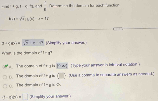 Find f+g, f-g, fg , and  f/g . Determine the domain for each function.
f(x)=sqrt(x); g(x)=x-17
(f+g)(x)=sqrt(x)+x-17 (Simplify your answer.)
What is the domain of f+g ?
A. The domain of f+g is [0,∈fty ). (Type your answer in interval notation.)
B. The domain of f+g is  □ . (Use a comma to separate answers as needed.)
C. The domain of f+g is Ø.
(f-g)(x)=□ (Simplify your answer.)