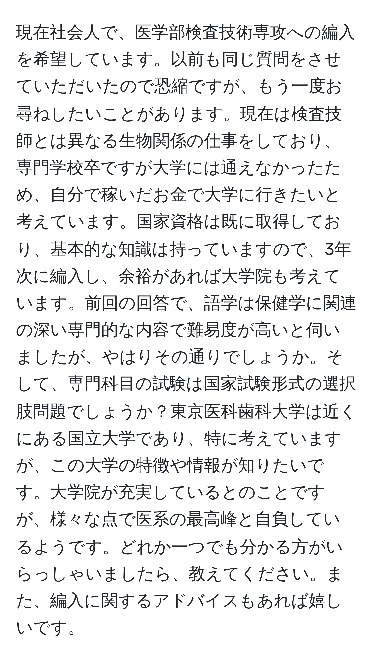 現在社会人で、医学部検査技術専攻への編入を希望しています。以前も同じ質問をさせていただいたので恐縮ですが、もう一度お尋ねしたいことがあります。現在は検査技師とは異なる生物関係の仕事をしており、専門学校卒ですが大学には通えなかったため、自分で稼いだお金で大学に行きたいと考えています。国家資格は既に取得しており、基本的な知識は持っていますので、3年次に編入し、余裕があれば大学院も考えています。前回の回答で、語学は保健学に関連の深い専門的な内容で難易度が高いと伺いましたが、やはりその通りでしょうか。そして、専門科目の試験は国家試験形式の選択肢問題でしょうか？東京医科歯科大学は近くにある国立大学であり、特に考えていますが、この大学の特徴や情報が知りたいです。大学院が充実しているとのことですが、様々な点で医系の最高峰と自負しているようです。どれか一つでも分かる方がいらっしゃいましたら、教えてください。また、編入に関するアドバイスもあれば嬉しいです。