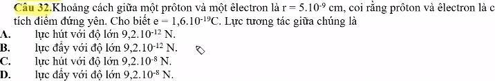 Câu 32.Khoảng cách giữa một prôton và một êlectron là r=5.10^(-9)cm 1, coi rằng prôton và êlectron là c
tích điểm đứng yên. Cho biết e=1,6.10^(-19)C *. Lực tương tác giữa chúng là
A. lực hút với độ lớn 9, 2.10^(-12)N.
B. lực đầy với độ lon9, 2.10^(-12)N.
C. lực hút với độ lon9, 2.10^(-8)N.
D. lực đầy với độ lớn 9, 2.10^(-8)N.