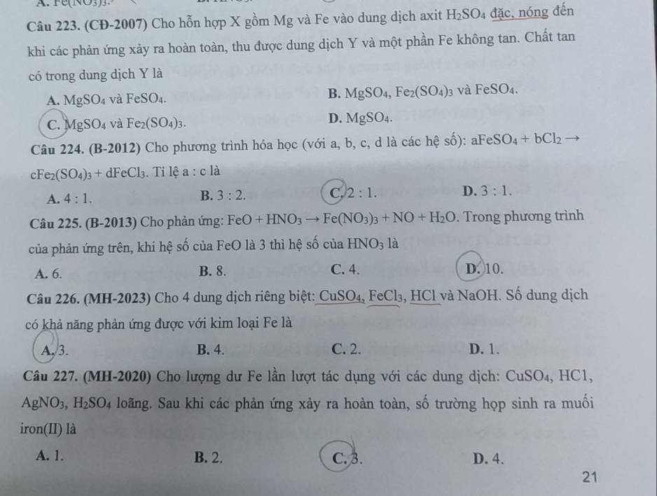 rc(1sqrt(3))
Câu 223. (CĐ-2007) Cho hỗn hợp X gồm Mg và Fe vào dung dịch axit H_2SO_4 đặc, nóng đến
khi các phản ứng xảy ra hoàn toàn, thu được dung dịch Y và một phần Fe không tan. Chất tan
có trong dung dịch Y là
A. MgSO_4 và FeSO_4. B. MgSO_4,Fe_2(SO_4) và FeSO_4.
C. MgSO_4 và Fe_2(SO_4)_3.
D. MgSO_4.
Câu 224. (B-2012) Cho phương trình hóa học (với a, b, c, d là các hệ số): aFeSO_4+bCl_2
cFe_2(SO_4)_3+dFeCl_3. Tỉ lệ a:cla
A. 4:1.
B. 3:2. C. 2:1. D. 3:1.
Câu 225. (B-2013) Cho phản ứng: FeO+HNO_3 to Fe(NO_3)_3+NO+H_2O. Trong phương trình
của phản ứng trên, khi hệ số của FeO là 3 thì hệ số của HNO_3 là
A. 6. B. 8. C. 4. D. 10.
Câu 226. (MH-2023) Cho 4 dung dịch riêng biệt: CuSO )_4. FeCl₃, HCl và NaOH. Số dung dịch
có khả năng phản ứng được với kim loại Fe là
A. 3. B. 4. C. 2. D. 1.
Câu 227. (MH-2020) Cho lượng dư Fe lần lượt tác dụng với các dung dịch: CuSO₄, HC1,
AgNO 1. H_2SO_4 loãng. Sau khi các phản ứng xảy ra hoàn toàn, số trường họp sinh ra muối
iron(II) là
A. 1. B. 2. C. 3. D. 4.
21