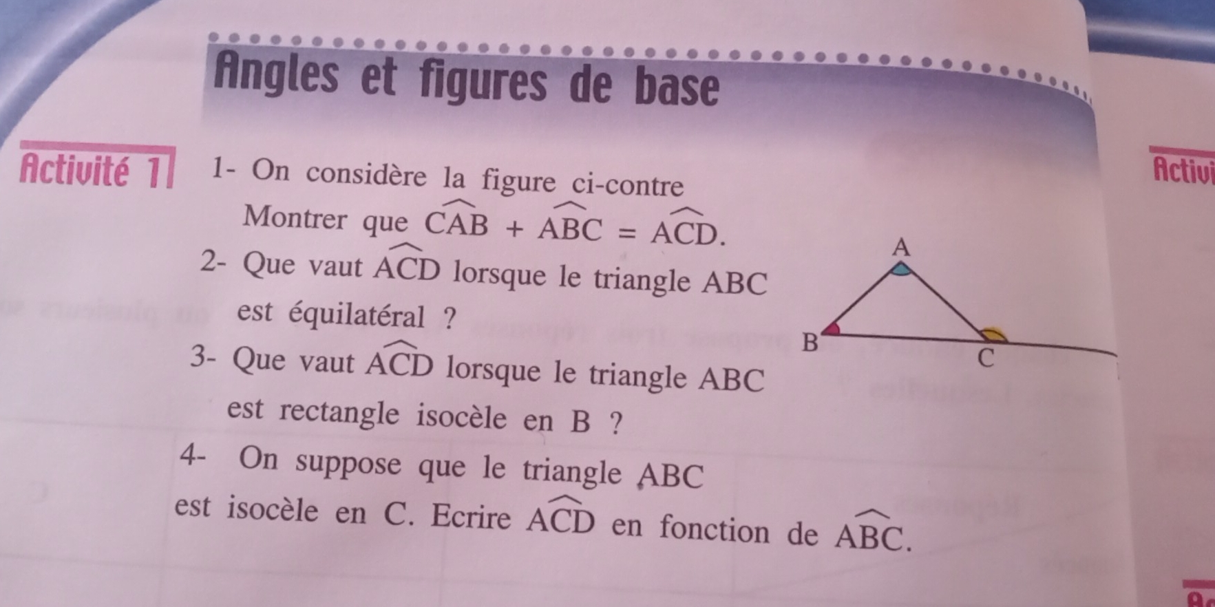 Angles et figures de base 
Activité 1 1- On considère la figure ci-contre 
Activi 
Montrer que widehat CAB+widehat ABC=widehat ACD. 
2- Que vaut widehat ACD lorsque le triangle ABC
est équilatéral ? 
3- Que vaut widehat ACD lorsque le triangle ABC
est rectangle isocèle en B ? 
4- On suppose que le triangle ABC
est isocèle en C. Ecrire widehat ACD en fonction de overline ABC.