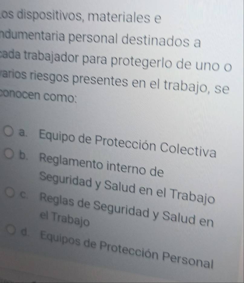 Los dispositivos, materiales e
Indumentaria personal destinados a
cada trabajador para protegerlo de uno o
aríos riesgos presentes en el trabajo, se
conocen como:
a. Equipo de Protección Colectiva
b. Reglamento interno de
Seguridad y Salud en el Trabajo
c. Reglas de Seguridad y Salud en
el Trabajo
de Equipos de Protección Personal