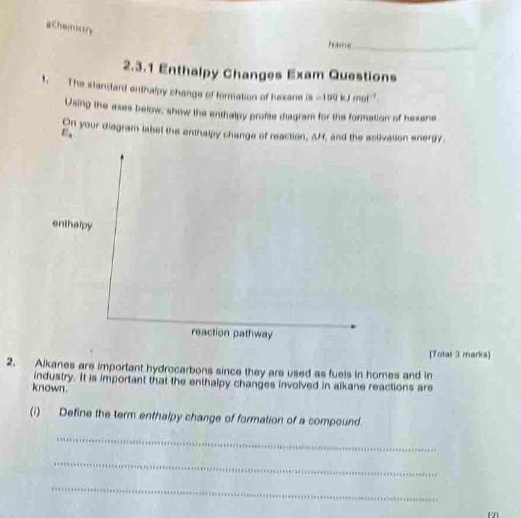 gchemistry 
Hame_ 
2.3.1 Enthalpy Changes Exam Questions 
1. The standard enthalpy change of formation of hexane is =109kJmol^(-1)
Using the axes below, show the enthalpy profite diagram for the formation of hexane 
On your diagram label the enthalpy change of reaction, AM, and the astivation energy. 
E . 
enthalpy 
reaction pathway 
[Total 3 marks] 
2. Alkanes are important hydrocarbons since they are used as fuels in homes and in 
industry. It is important that the enthalpy changes involved in alkane reactions are 
known. 
(i) Define the term enthalpy change of formation of a compound. 
_ 
_ 
_