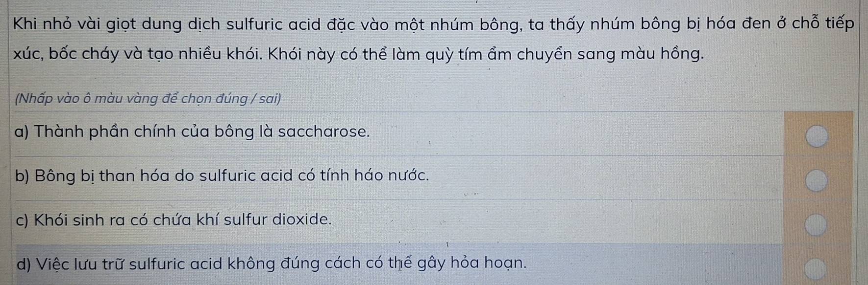 Khi nhỏ vài giọt dung dịch sulfuric acid đặc vào một nhúm bông, ta thấy nhúm bông bị hóa đen ở chỗ tiếp
xúc, bốc cháy và tạo nhiều khói. Khói này có thể làm quỳ tím ẩm chuyển sang màu hồng.
(Nhấp vào ô màu vàng để chọn đúng / sai)
a) Thành phần chính của bông là saccharose.
b) Bông bị than hóa do sulfuric acid có tính háo nước.
c) Khói sinh ra có chứa khí sulfur dioxide.
d) Việc lưu trữ sulfuric acid không đúng cách có thể gây hỏa hoạn.