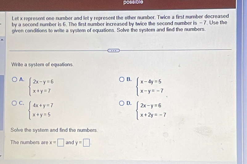 possible
Let x represent one number and let y represent the other number. Twice a first number decreased
by a second number is 6. The first number increased by twice the second number is - 7. Use the
given conditions to write a system of equations. Solve the system and find the numbers.
Write a system of equations.
A. beginarrayl 2x-y=6 x+y=7endarray.
B. beginarrayl x-4y=5 x-y=-7endarray.
C. beginarrayl 4x+y=7 x+y=5endarray.
D. beginarrayl 2x-y=6 x+2y=-7endarray.
Solve the system and find the numbers.
The numbers are x=□ and y=□.