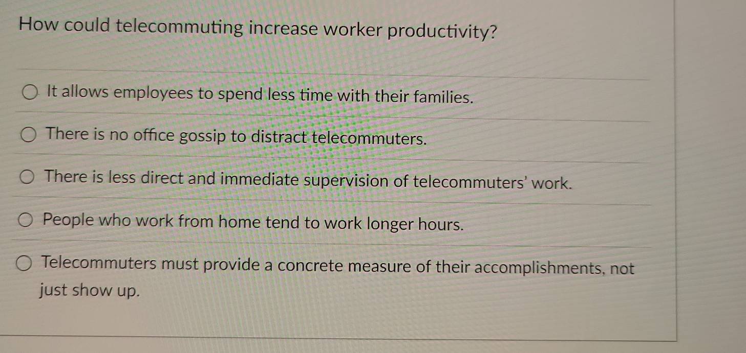 How could telecommuting increase worker productivity?
It allows employees to spend less time with their families.
There is no office gossip to distract telecommuters.
There is less direct and immediate supervision of telecommuters' work.
People who work from home tend to work longer hours.
Telecommuters must provide a concrete measure of their accomplishments, not
just show up.