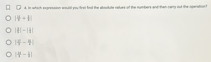 In which expression would you first find the absolute values of the numbers and then carry out the operation?
| 11/8 + 2/3 |
| 3/5 |-| 1/2 |
| 17/2 - 21/4 |
| 14/3 - 1/3 |