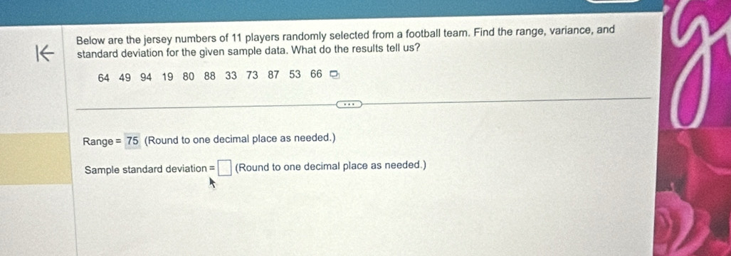 Below are the jersey numbers of 11 players randomly selected from a football team. Find the range, variance, and 
standard deviation for the given sample data. What do the results tell us?
64 49 94 19 80 88 33 73 87 53 66
Range =75 (Round to one decimal place as needed.) 
Sample standard deviation=□ (Roundto one decimal place as needed.)