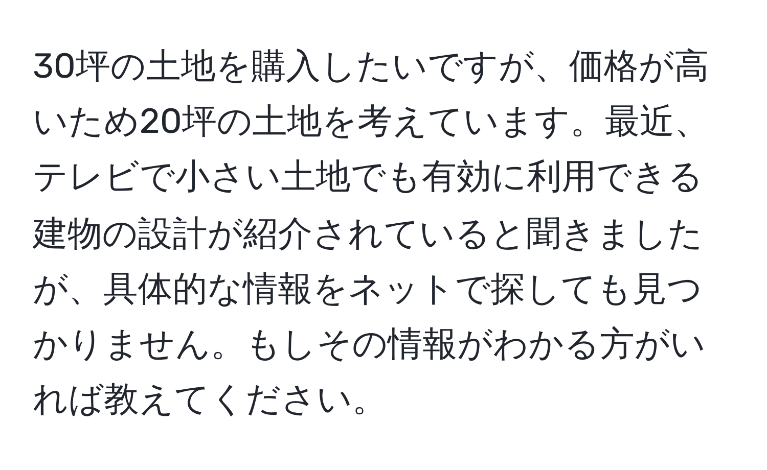 30坪の土地を購入したいですが、価格が高いため20坪の土地を考えています。最近、テレビで小さい土地でも有効に利用できる建物の設計が紹介されていると聞きましたが、具体的な情報をネットで探しても見つかりません。もしその情報がわかる方がいれば教えてください。