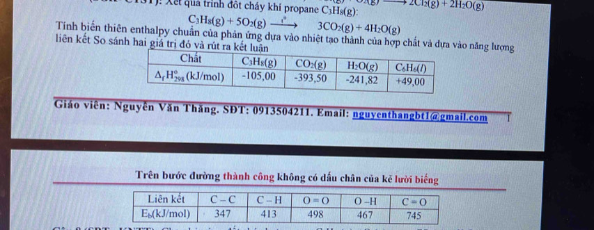 Xết quả trình đột cháy khí propane C_3H_8(g) O2(g)to 2Cl_2(g)+2H_2O(g)
C_3H_8(g)+5O_2(g)xrightarrow ?^circ 3CO_2(g)+4H_2O(g)
Tính biến thiên enthalpy chuẩn của phản ứng dựa vào nhiệt tạo thành của hợp chất và dựa vào năng lượng
liên kết So sánh hai giá trị đó và rút ra 
Giáo viên: Nguyễn Văn Thăng. SĐT: 0913504211. Email: nguyenthangbt1@gmail.com
Trên bước đường thành công không có dấu chân của kẻ lười biếng