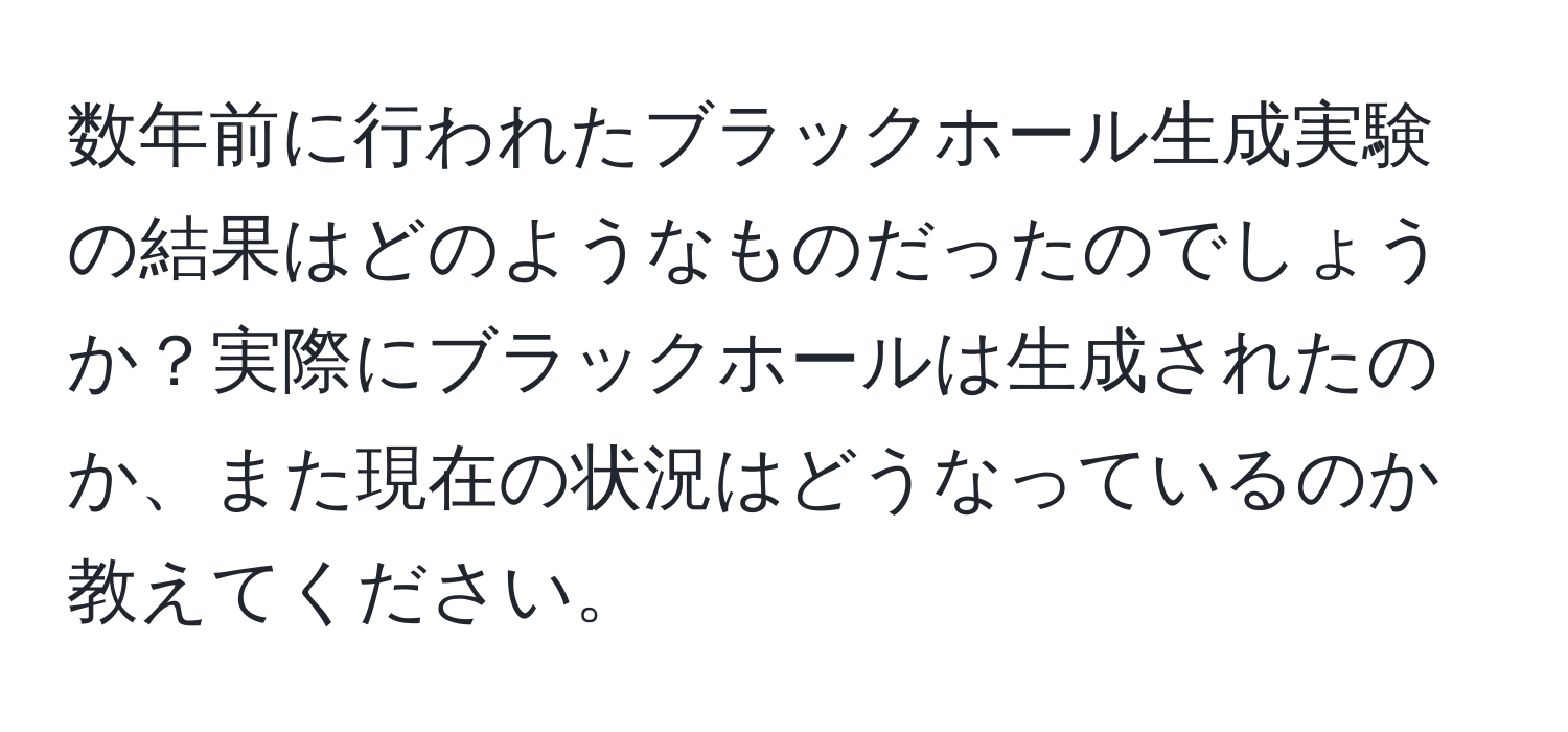 数年前に行われたブラックホール生成実験の結果はどのようなものだったのでしょうか？実際にブラックホールは生成されたのか、また現在の状況はどうなっているのか教えてください。