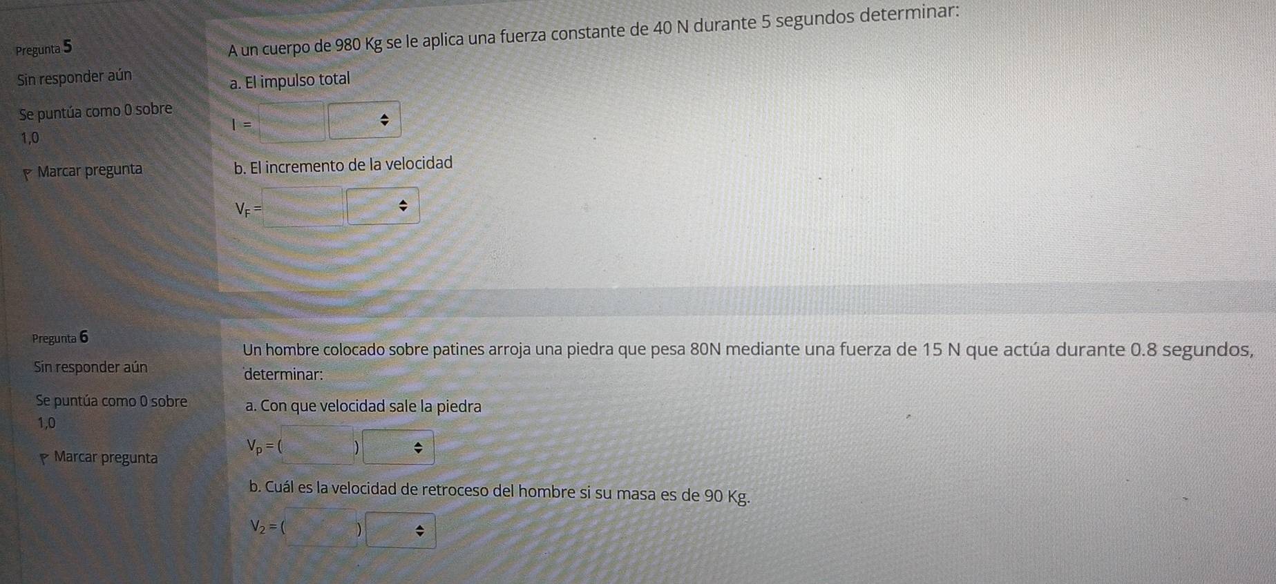 Pregunta 5 
A un cuerpo de 980 Kg se le aplica una fuerza constante de 40 N durante 5 segundos determinar: 
Sin responder aún 
a. El impulso total 
Se puntúa como 0 sobre
I= f(x)= 1/x = □ /□   |□
1,0
Marcar pregunta b. El incremento de la velocidad
V_F= □ / 
Pregunta 6 
Un hombre colocado sobre patines arroja una piedra que pesa 80N mediante una fuerza de 15 N que actúa durante 0.8 segundos, 
Sin responder aún 
determinar: 
Se puntúa como 0 sobre a. Con que velocidad sale la piedra
1,0
V_p=(  1/2 m_2v_0^(2 ) 
Marcar pregunta 
b. Cuál es la velocidad de retroceso del hombre si su masa es de 90 Kg.
V_2)=(□ )□