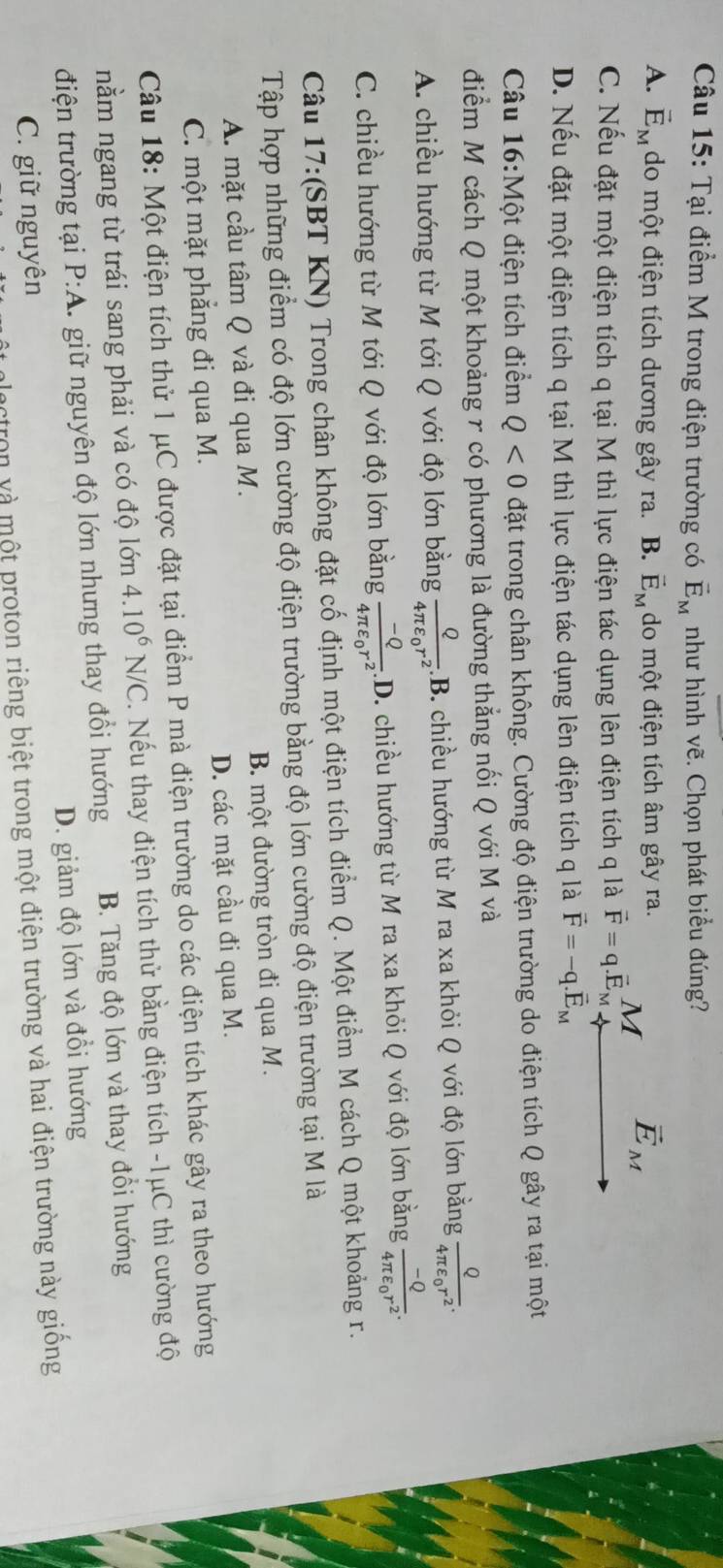 Tại điểm M trong điện trường có vector E_M như hình vẽ. Chọn phát biểu đúng?
A. vector E_M do một điện tích dương gây ra. B. vector E_M do một điện tích âm gây ra.
vector E_M
C. Nếu đặt một điện tích q tại M thì lực điện tác dụng lên điện tích q là vector F=q.vector E_M M
D. Nếu đặt một điện tích q tại M thì lực điện tác dụng lên điện tích q là vector F=-q.vector E_M
Câu 16:Một điện tích điểm Q<0</tex> đặt trong chân không. Cường độ điện trường do điện tích Q gây ra tại một
điểm M cách Q một khoảng r có phương là đường thẳng nối Q với M và
A. chiều hướng từ M tới Q với độ lớn bằng frac Q4π varepsilon _0r^2.B. 3. chiều hướng từ M ra xa khỏi Q với độ lớn bằng frac Q4π varepsilon _0r^2.
C. chiều hướng từ M tới Q với độ lớn bằng frac -Q4π varepsilon _0r^2.D.. chiều hướng từ M ra xa khỏi Q với độ lớn bằng frac -Q4π varepsilon _0r^2.
Câu 17:(SBT KN) Trong chân không đặt cố định một điện tích điểm Q. Một điểm M cách Q một khoảng r.
Tập hợp những điểm có độ lớn cường độ điện trường bằng độ lớn cường độ điện trường tại M là
A. mặt cầu tâm Q và đi qua M. B. một đường tròn đi qua M.
C. một mặt phẳng đi qua M. D. các mặt cầu đi qua M.
Câu 18: Một điện tích thử 1 μC được đặt tại điểm P mà điện trường do các điện tích khác gây ra theo hướng
nằm ngang từ trái sang phải và có độ lớn 4.10^6N/C. Nếu thay điện tích thử bằng điện tích -1μC thì cường độ
điện trường tại P:A. giữ nguyên độ lớn nhưng thay đổi hướng B. Tăng độ lớn và thay đổi hướng
D. giảm độ lớn và đổi hướng
C. giữ nguyên
ctron và một proton riêng biệt trong một điện trường và hai điện trường này giồng