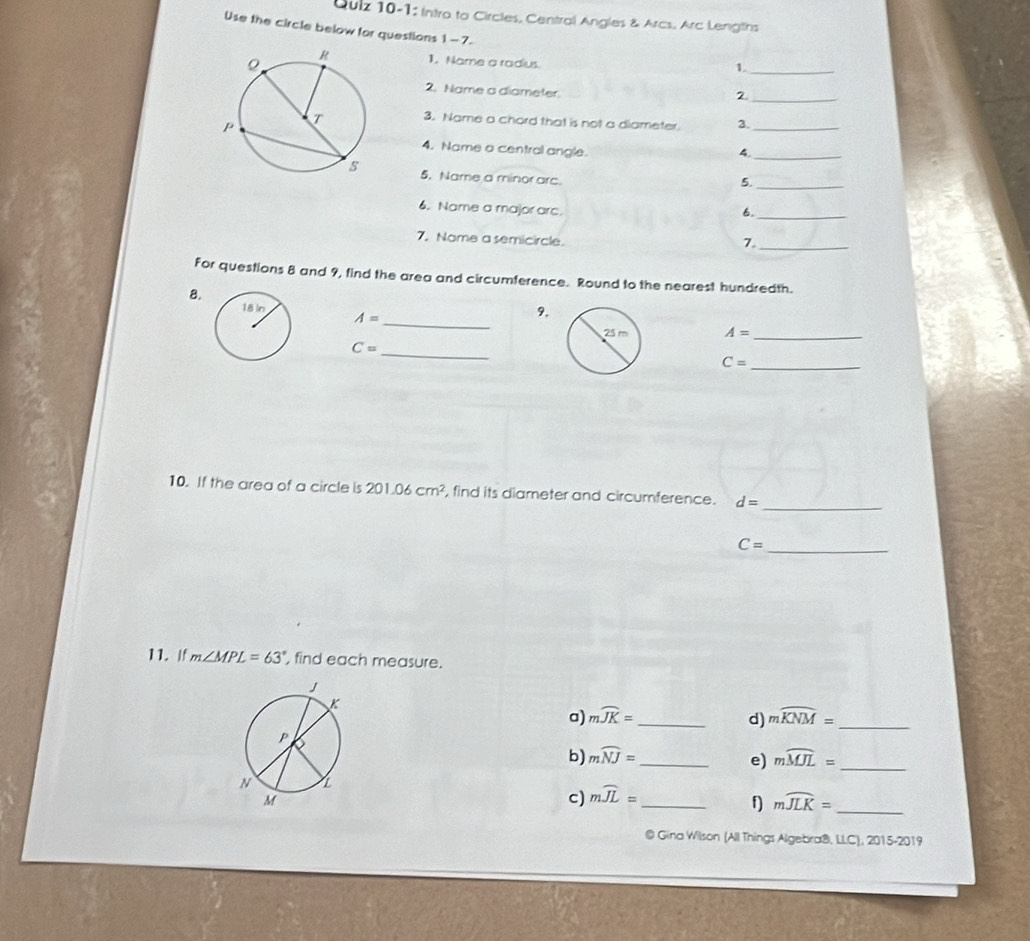 Quiz 10-1: Intro to Circles, Central Angles & Arcs. Arc Lengtins 
Use the circle below for questions 1-7. 
1. Name a radius 
1._ 
2. Name a diameter 
_2 
3. Name a chord that is not a diameter. 3._ 
4. Name a central angle. 
4._ 
5. Name a minor arc. 
5._ 
6. Name a major arc. 
6._ 
7. Name a semicircle. 
7._ 
For questions 8 and 9, find the area and circumference. Round to the nearest hundredth. 
B. 
_
A=
9.
A= _
C= _
C= _ 
10. If the area of a circle is 201.06cm^2 , find its diameter and circumference. d=
_
C= _ 
11. If m∠ MPL=63° , find each measure. 
a) mwidehat JK= _d) mwidehat KNM= _ 
b) mwidehat NJ= _e) mwidehat MJL= _ 
c) mwidehat JL= _ 
f mwidehat JLK= _ 
@ Gina Wilson (All Things Algebra®, LLC), 2015-2019