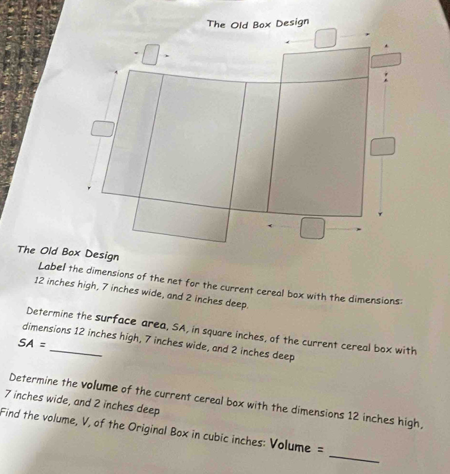 The Old Box Design 
The Old Box Design 
Label the dimensions of the net for the current cereal box with the dimensions:
12 inches high, 7 inches wide, and 2 inches deep. 
Determine the surface area, SA, in square inches, of the current cereal box with 
dimensions 12 inches high, 7 inches wide, and 2 inches deep
SA=
7 inches wide, and 2 inches deep Determine the volume of the current cereal box with the dimensions 12 inches high, 
_ 
Find the volume, V, of the Original Box in cubic inches : Volume =