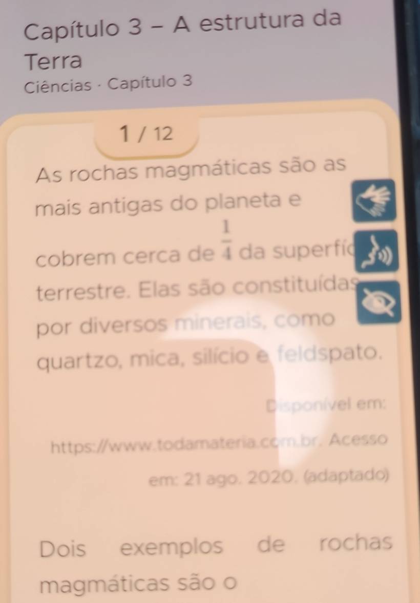 Capítulo 3-A estrutura da 
Terra 
Ciências · Capítulo 3 
1 / 12 
As rochas magmáticas são as 
mais antigas do planeta e 
cobrem cerca de  1/4  da superfíc 
terrestre. Elas são constituídas 
por diversos minerais, como 
quartzo, mica, silício e feldspato. 
Disponível em: 
https://www.todamateria.com.br. Acesso 
em: 21 ago. 2020. (adaptado) 
Dois exemplos de rochas 
magmáticas são o