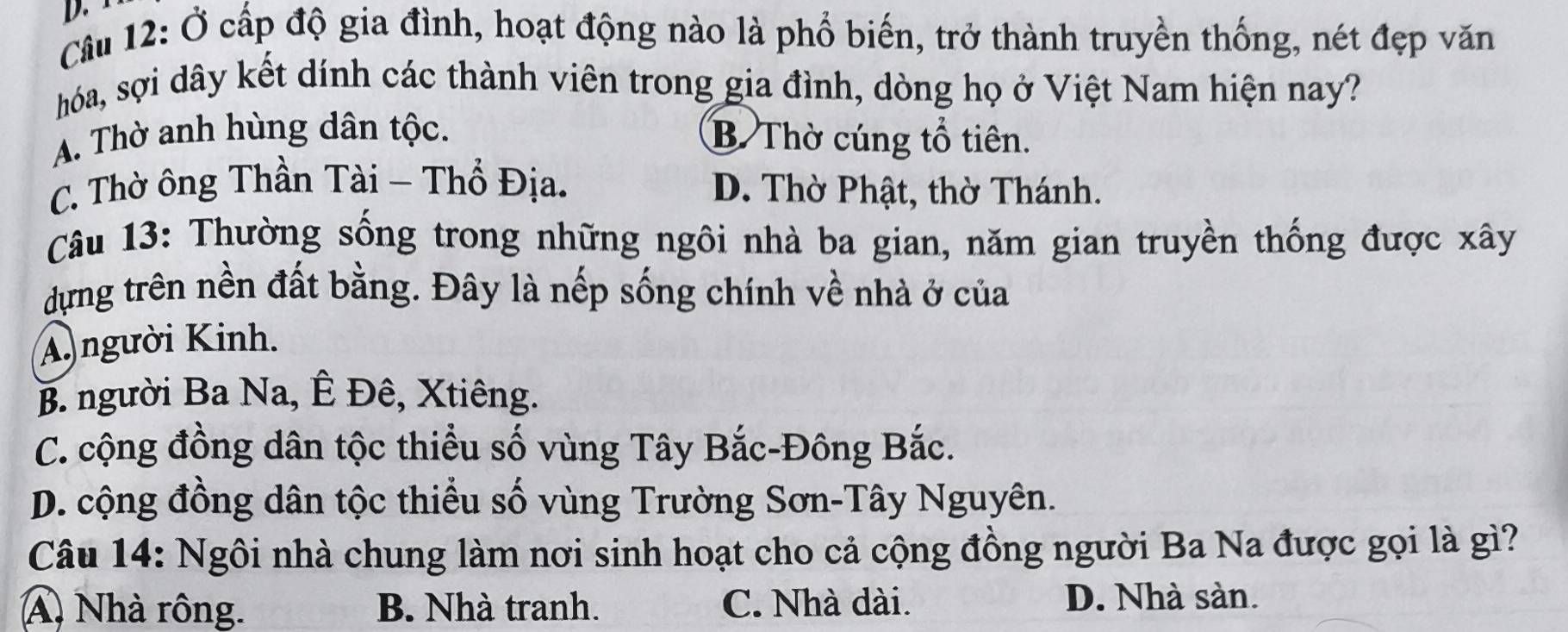 Ở cấp độ gia đình, hoạt động nào là phổ biến, trở thành truyền thống, nét đẹp văn
hóa, sợi dây kết dính các thành viên trong gia đình, dòng họ ở Việt Nam hiện nay?
A. Thờ anh hùng dân tộc. B. Thờ cúng tổ tiên.
C. Thờ ông Thần Tài - Thổ Địa. D. Thờ Phật, thờ Thánh.
Câu 13: Thường sống trong những ngôi nhà ba gian, năm gian truyền thống được xây
dựng trên nền đất bằng. Đây là nếp sống chính về nhà ở của
A người Kinh.
B. người Ba Na, Ê Đê, Xtiêng.
C. cộng đồng dân tộc thiều số vùng Tây Bắc-Đông Bắc.
D. cộng đồng dân tộc thiểu số vùng Trường Sơn-Tây Nguyên.
Câu 14: Ngôi nhà chung làm nơi sinh hoạt cho cả cộng đồng người Ba Na được gọi là gì?
A Nhà rông. B. Nhà tranh. C. Nhà dài. D. Nhà sàn.