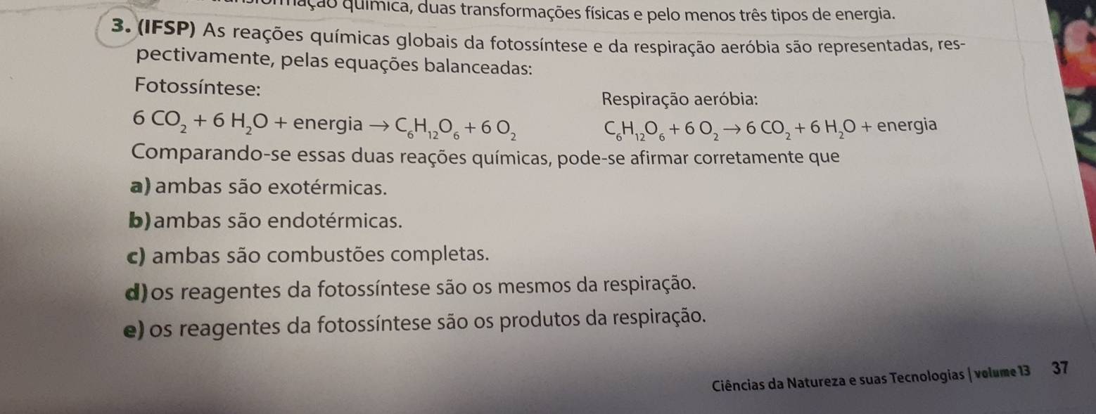 gação química, duas transformações físicas e pelo menos três tipos de energia.
3. (IFSP) As reações químicas globais da fotossíntese e da respiração aeróbia são representadas, res-
pectivamente, pelas equações balanceadas:
Fotossíntese:
Respiração aeróbia:
6CO_2+6H_2O+ energia → C_6H_12O_6+6O_2 C_6H_12O_6+6O_2to 6CO_2+6H_2O + energia
Comparando-se essas duas reações químicas, pode-se afirmar corretamente que
a) ambas são exotérmicas.
b)ambas são endotérmicas.
c) ambas são combustões completas.
d)os reagentes da fotossíntese são os mesmos da respiração.
e) os reagentes da fotossíntese são os produtos da respiração.
Ciências da Natureza e suas Tecnologias | volume 13 37