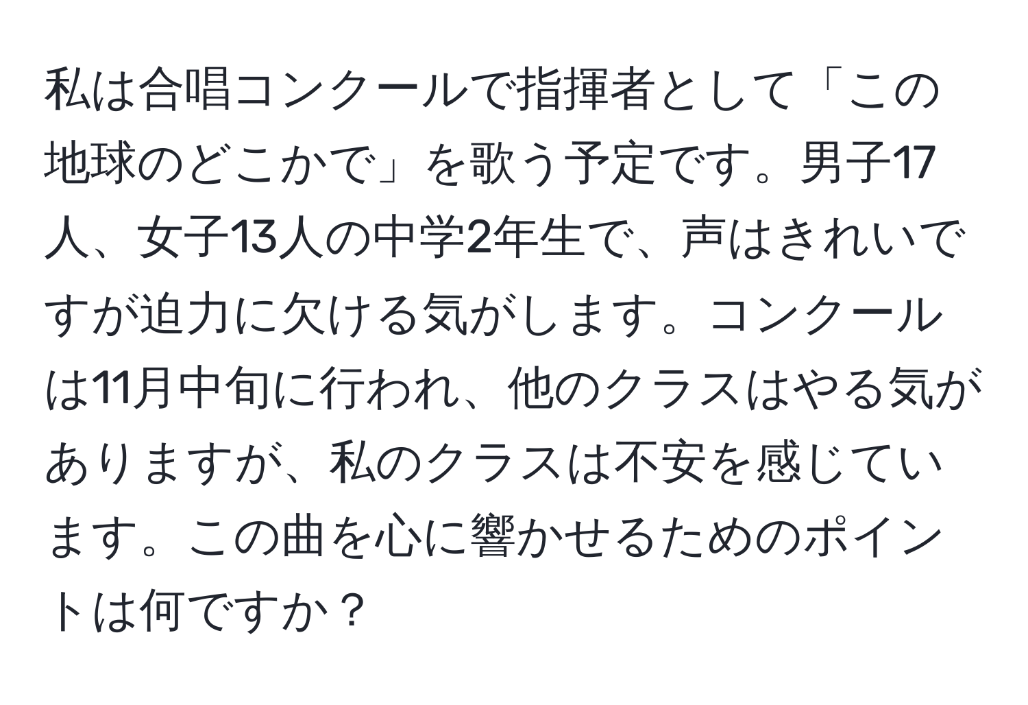 私は合唱コンクールで指揮者として「この地球のどこかで」を歌う予定です。男子17人、女子13人の中学2年生で、声はきれいですが迫力に欠ける気がします。コンクールは11月中旬に行われ、他のクラスはやる気がありますが、私のクラスは不安を感じています。この曲を心に響かせるためのポイントは何ですか？