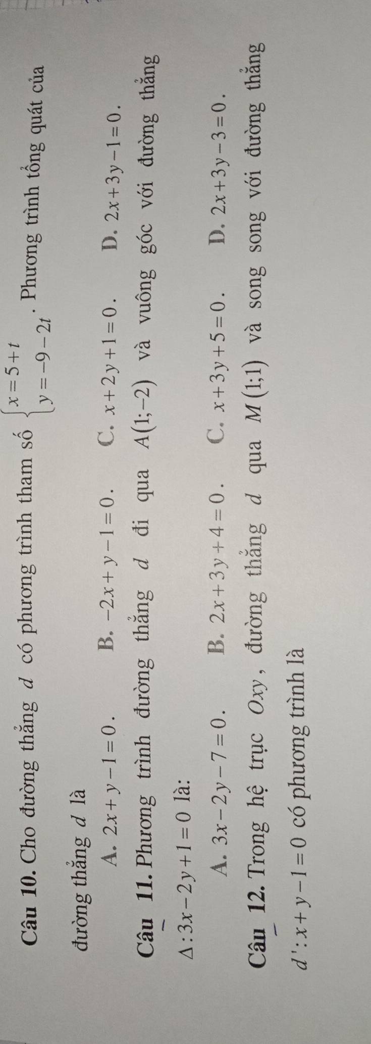 Cho đường thẳng đ có phương trình tham số beginarrayl x=5+t y=-9-2tendarray.. Phương trình tổng quát của
đường thắng d là
A. 2x+y-1=0. B. -2x+y-1=0. C. x+2y+1=0. D. 2x+3y-1=0. 
Câu 11. Phương trình đường thẳng d đi qua A(1;-2) và vuông góc với đường thẳng
△ :3x-2y+1=0 là:
A. 3x-2y-7=0. B. 2x+3y+4=0. C. x+3y+5=0. D. 2x+3y-3=0. 
Câu 12. Trong hệ trục Oxy, đường thắng d qua M(1;1) và song song với đường thẳng
d':x+y-1=0 có phương trình là