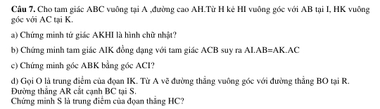 Câu 7, Cho tam giác ABC vuông tại A ,đường cao AH.Từ H kẻ HI vuông góc với AB tại I, HK vuông 
góc với AC tại K. 
a) Chứng minh tứ giác AKHI là hình chữ nhật? 
b) Chứng minh tam giác AIK đồng dạng với tam giác ACB suy ra AI. AB=AK.AC
c) Chứng minh gốc ABK bằng góc ACI? 
d) Gọi O là trung điểm của đọan IK. Từ A vẽ đường thẳng vuông góc với đường thẳng BO tại R. 
Đường thắng AR cắt cạnh BC tại S. 
Chứng minh S là trung điểm của đọan thăng HC?