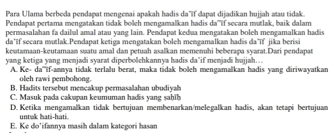 Para Ulama berbeda pendapat mengenai apakah hadis da’ĩf dapat dijadikan hujjah atau tidak.
Pendapat pertama mengatakan tidak boleh mengamalkan hadis da* īf secara mutlak, baik dalam
permasalahan fa dailul amal atau yang lain. Pendapat kedua mengatakan boleh mengamalkan hadis
da’īf secara mutlak.Pendapat ketiga mengatakan boleh mengamalkan hadis da’īf jika berisi
keutamaan-keutamaan suatu amal dan petuah asalkan memenuhi beberapa syarat.Dari pendapat
yang ketiga yang menjadi syarat diperbolehkannya hadis da’if menjadi hujjah…
A. Ke- da'ïf-annya tidak terlalu berat, maka tidak boleh mengamalkan hadis yang diriwayatkan
oleh rawi pembohong.
B. Hadits tersebut mencakup permasalahan ubudiyah
C. Masuk pada cakupan keumuman hadis yang ṣaḥīḥ
D. Ketika mengamalkan tidak bertujuan membenarkan/melegalkan hadis, akan tetapi bertujuan
untuk hati-hati.
E. Ke do’ifannya masih dalam kategori hasan