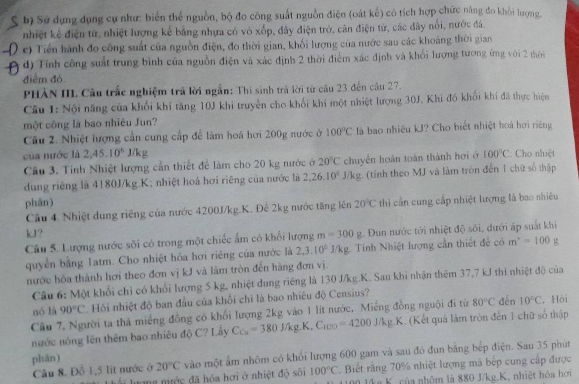 a b) Sử dụng dụng cụ như: biển thể nguồn, bộ đo công suất nguồn điện (oát kế) có tích hợp chức năng đo khối lượng.
nhiệt kế điện tử, nhiệt lượng kế bằng nhựa có vỏ xốp, dây điện trở, cân điện tử, các dây nổi, nước đá.
c) Tiến hành đo công suất của nguồn điện, đo thời gian, khối lượng của nước sau các khoảng thời gian
d) Tính công suất trung bình của nguồn điện và xác định 2 thời điểm xác định và khối lượng tương ứng với 2 thời
điểm đó
PHẢN IIL Câu trắc nghiệm trả lời ngắn: Thí sinh trả lời từ câu 23 đến câu 27.
Câu 1: Nội năng của khối khí tăng 10J khi truyền cho khối khí một nhiệt lượng 30J. Khi đó khối khí đã thực hiện
một công là bao nhiều Jun?
Câu 2. Nhiệt lượng cần cung cấp để làm hoá hơi 200g nước ở 100°C là bao nhiều kJ? Cho biết nhiệt hoá hơi riêng
của nước là 2,45.10^6J/kg
Câu 3. Tính Nhiệt lượng cần thiết để làm cho 20 kg nước ở 20°C chuyền hoàn toàn thành hơi ở 100°C Cho nhiệt
dung riêng là 4180J/kg.K; nhiệt hoá hơi riêng của nước là 2,26.10^6J/kg 3. (tính theo MJ và làm tròn đến 1 chữ số thập
phân) 20°C thì cần cung cấp nhiệt lượng là bao nhiều
Cầu 4 Nhiệt dung riêng của nước 4200J/kg.K. Đế 2kg nước tăng lên
kJ?
Câu 5. Lượng nước sôi có trong một chiếc ấm có khối lượng m=300g Dun nước tới nhiệt độ sôi, dưới áp suất khi
quyển bằng 1atm. Cho nhiệt hóa hơi riêng của nước là 2,3.10^6 J/kg. Tính Nhiệt lượng cần thiết đề . cdot O m^,=100g
nước hóa thành hơi theo đơn vị kJ và làm tròn đến hàng đơn vị.
Câu 6: Một khối chỉ có khối lượng 5 kg, nhiệt dung riêng là 130 J/kg.K. Sau khi nhận thêm 37,7 kJ thì nhiệt độ của
nó là 90°C *. Hỏi nhiệt độ ban đầu của khối chỉ là bao nhiêu độ Censius?
Cầu 7, Người ta thả miếng đồng có khối lượng 2kg vào 1 lít nước. Miếng đồng nguội đi từ 80°C đến 10°C. Hội
nước nông lên thêm bao nhiêu độ C? Lây C_Cu=380J/kg.K.C_120=4200J/kg.K K. (Kết quả làm tròn đến 1 chữ số thập
phân)
Câu 8. Đỗ 1,5 lit nước ở 20°C vào một ẩm nhôm có khối lượng 600 gam và sau đó đun bằng bếp điện. Sau 35 phút
ong mước đã hóa hơi ở nhiệt độ sối 100°C * Biết rằng 70% nhiệt lượng mà bếp cung cấp được
0 lka K, của nhôm là 880 J/kg.K, nhiệt hóa hơi