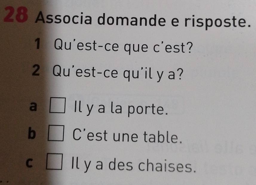 Associa domande e risposte.
1 Qu'est-ce que c'est?
2 Qu'est-ce qu'il y a?
a Il y a la porte.
b C’est une table.
C Il y a des chaises.