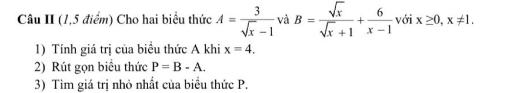 Câu II (1,5 điểm) Cho hai biểu thức A= 3/sqrt(x)-1  và B= sqrt(x)/sqrt(x)+1 + 6/x-1  với x≥ 0, x!= 1. 
1) Tính giá trị của biểu thức A khi x=4. 
2) Rút gọn biểu thức P=B-A. 
3) Tìm giá trị nhỏ nhất của biểu thức P.