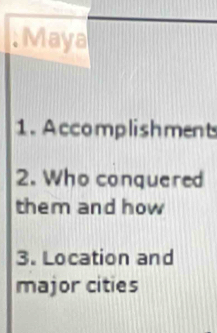 Maya 
1. Accomplishment 
2. Who conquered 
them and how 
3. Location and 
major cities