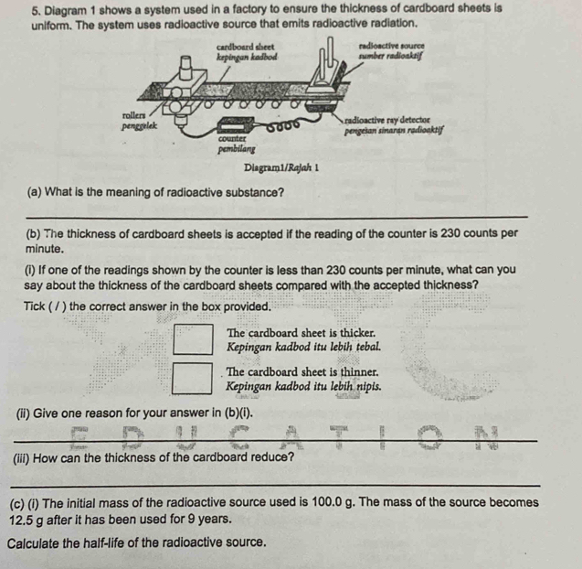 Diagram 1 shows a system used in a factory to ensure the thickness of cardboard sheets is
uniform. The system uses radioactive source that emits radioactive radiation.
(a) What is the meaning of radioactive substance?
_
(b) The thickness of cardboard sheets is accepted if the reading of the counter is 230 counts per
minute.
(i) If one of the readings shown by the counter is less than 230 counts per minute, what can you
say about the thickness of the cardboard sheets compared with the accepted thickness?
Tick ( / ) the correct answer in the box provided.
The cardboard sheet is thicker.
Kepingan kadbod itu lebih tebal.
The cardboard sheet is thinner.
Kepingan kadbod itu lebih nipis.
(ii) Give one reason for your answer in (b)(i).
_
(iii) How can the thickness of the cardboard reduce?
_
(c) (i) The initial mass of the radioactive source used is 100.0 g. The mass of the source becomes
12.5 g after it has been used for 9 years.
Calculate the half-life of the radioactive source.