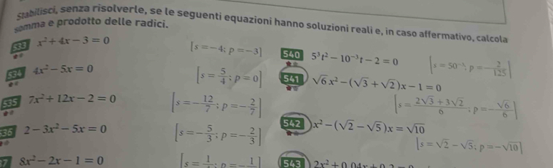 Stabilisci, senza risolverle, se le seguenti equazioni hanno soluzioni reali e, in caso affermativo, calcola 
somma e prodotto delle radici. 
a x^2+4x-3=0
[s=-4;p=-3] 540 5^3t^2-10^(-3)t-2=0 |s=50^(-lambda), p=- 2/125 |
534 4x^2-5x=0
[s= 5/4 ; p=0] 541 sqrt(6)x^2-(sqrt(3)+sqrt(2))x-1=0
5a5 7x^2+12x-2=0 [s=- 12/7 ;p=- 2/7 ] |s= (2sqrt(3)+3sqrt(2))/6 ;p=- sqrt(6)/6 |
35 2-3x^2-5x=0
[s=- 5/3 ;p=- 2/3 ] 542 x^2-(sqrt(2)-sqrt(5))x=sqrt(10)
|s=sqrt(2)-sqrt(5); p=-sqrt(10)|
7 8x^2-2x-1=0
[s=frac 1:n=-frac 1] 543 2x^2+004x+0