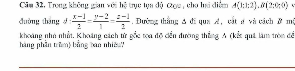 Trong không gian với hệ trục tọa độ Oxyz , cho hai điểm A(1;1;2), B(2;0;0) v 
đường thắng l: : (x-1)/2 = (y-2)/1 = (z-1)/2 . Đường thắng Δ đi qua A, cắt d và cách B mộ 
khoảng nhỏ nhất. Khoảng cách từ gốc tọa độ đến đường thẳng Δ (kết quả làm tròn đế 
hàng phần trăm) bằng bao nhiêu?