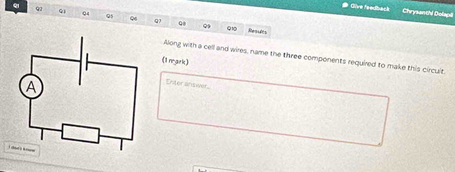 QI 
Give feedback Chrysanthi Dolapli
Q2 Q3 Q4 Q5 Q6 Q7 Q8
Q9 Q10 Results 
Along with a cell and wires, name the three components required to make this circuit 
(1 mark) 
Enter answer