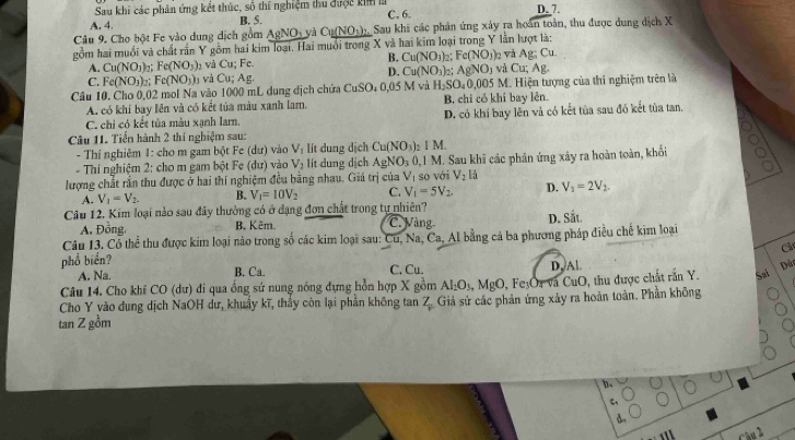 Sau khi các phân ứng kết thúc, số thí nghiệm thu đưộc kinl D. 7.
A. 4. B. 5. C. 6.
Câu 9. Cho bột Fe vào dung dịch gồm AgNO_3 Cu(NO_3)_2 Sau khi các phản ứng xây ra hoán toàn, thu được dung địch X
gồm hai muổi và chất rấn Y gồm hai kim loại. Hai muổi trong X và hai kim loại trong Y lần lượt là:
B.
A. Cu(NO_3) Fe(NO_3) 1 và CU Fc Cu(NO_3) Fe(NO_3) 2 Và Ag;Cu.
D. Cu(NO_3)_2
C. Fe(NO_3) Fe(NO_3) và Cu;Ag. AgNO_3 và Cu;Ag.
Cầu 10. Cho 0,02 mol Na vào 1000 mL dung địch chứa CuSO_40,0≤ i M và H_2SO_40.005M Hiện tượng của thí nghiệm trên là
A. có khí bay lên và có kết tủa màu xanh lam, B. chi có khí bay lên
C. chỉ có kết tủa màu xạnh lam. D. có khí bay lên và có kết tùa sau đó kết tùa tan.
Câu 11. Tiến hành 2 thí nghiệm sau:
- Thí nghiêm 1: cho m gam bột Fe (dư) vào V_1 lít dung dịch Cu(NO_3)_2IM.
* Thí nghiệm 2: cho m gam bột Fe (đư) vào V_2 lít dung dịch AgNO_30.1M I. Sau khi các phản ứng xây ra hoàn toàn, khối
lượng chắt rần thu được ở hai thí nghiệm đều bằng nhau. Giá trị của V_1 so với V_2 là
A. V_1=V_2. B. V_1=10V_2 C. V_1=5V_2. D. V_3=2V_2.
Câu 12. Kim loại nào sau đãy thưởng có ở dạng đơn chất trong tự nhiên?
A. Đồng, B. Kêm. C. Vàng
D. Sit.
Câu 13. Có thể thu được kim loại nào trong số các kim loại sau: CU 1, Na, Ca, Al bằng cá ba phương pháp điều chế kim loại
Câc
phổ biển?
A. Na. B. Ca. C. Cu. D,Al.
Dù
Câu 14. Cho khí CO (dư) đi qua ổng sứ nung nóng đựng hỗn hợp X gồm Al_1O_3,MgO , Fe₃Oa và CuO, thu được chất rắn Y. Sa
Cho Y vào dung dịch NaOH dư, khuẩy kĩ, thấy còn lại phần không tan 2 Giả sử các phản ứng xây ra hoàn toàn. Phần không
tan Z gồm
b.
c,
1' Cầu l