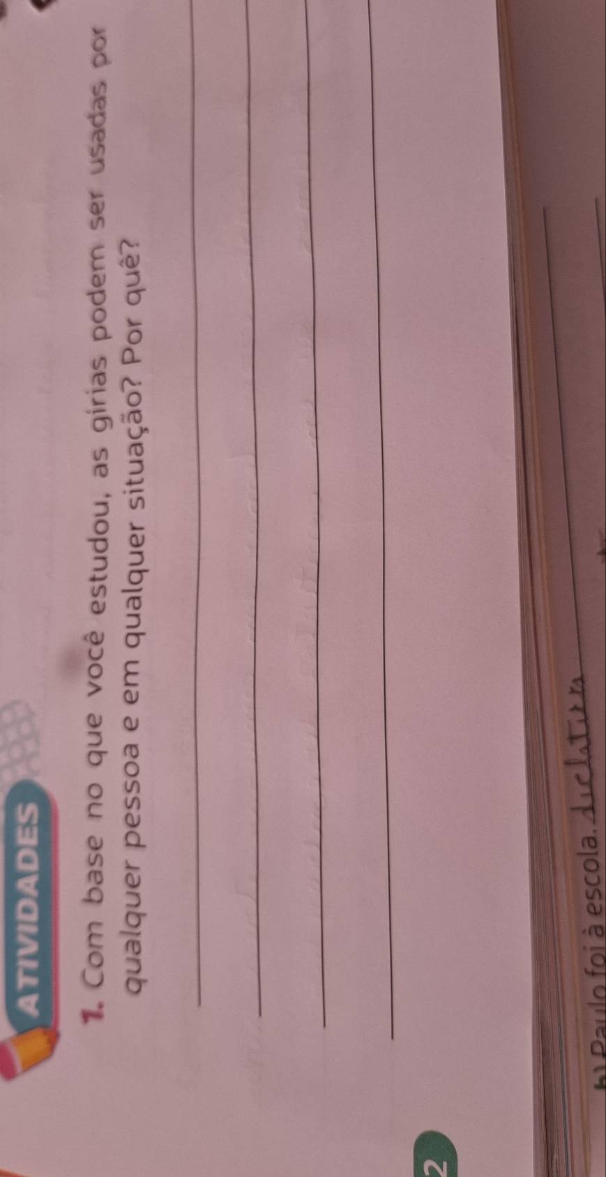 ATIVIDADES 
Com base no que você estudou, as girias podem ser usadas por 
qualquer pessoa e em qualquer situação? Por quê? 
_ 
_ 
_ 
_ 
2 
h Paulo foi à escola._