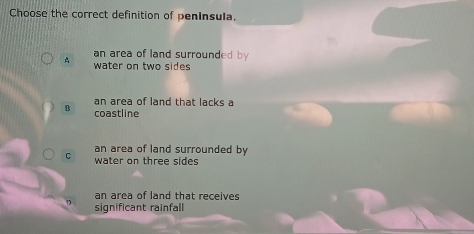 Choose the correct definition of peninsula.
an area of land surrounded by
A water on two sides
an area of land that lacks a
B coastline
an area of land surrounded by
C water on three sides
an area of land that receives
D significant rainfall