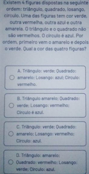 Existem 4 figuras dispostas na seguinte
ordem: triângulo, quadrado, losango,
círculo. Uma das figuras tem cor verde,
outra vermelha, outra azul e outra
amarela. O triângulo e o quadrado não
são vermelhos. O círculo é azul. Por
ordem, primeiro vem o amarelo e depois
o verde. Qual a cor das quatro figuras?
A. Triângulo: verde; Quadrado:
amarelo; Losango: azul; Círculo:
vermelho.
B. Triângulo amarelo; Quadrado:
verde; Losango: vermelho;
Círculo é azul.
C. Triângulo: verde; Quadrado:
amarelo; Losango: vermelho;
Círculo: azul.
D. Triângulo: amarelo;
Quadrado: vermelho; Losango:
verde; Círculo: azul.