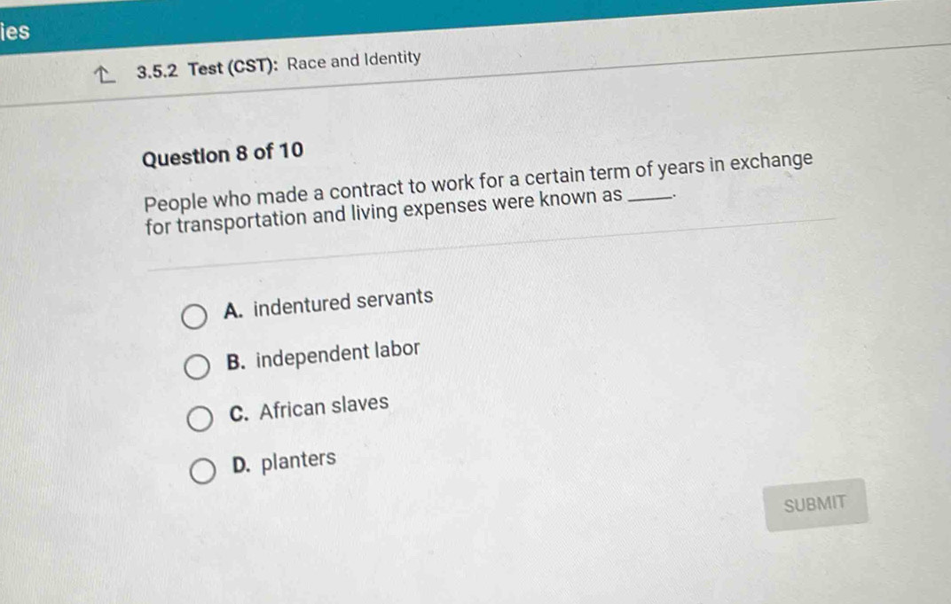 ies
3.5.2 Test (CST): Race and Identity
Question 8 of 10
People who made a contract to work for a certain term of years in exchange
for transportation and living expenses were known as 、.
A. indentured servants
B. independent labor
C. African slaves
D. planters
SUBMIT