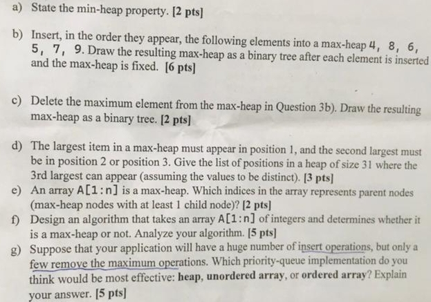 State the min-heap property. [2 pts] 
b) Insert, in the order they appear, the following elements into a max-heap 4 ， 8 ， 6,
5 ， 7 ， 9. Draw the resulting max-heap as a binary tree after each element is inserted 
and the max-heap is fixed. [6 pts] 
c) Delete the maximum element from the max-heap in Question 3b). Draw the resulting 
max-heap as a binary tree. [2 pts] 
d) The largest item in a max-heap must appear in position 1, and the second largest must 
be in position 2 or position 3. Give the list of positions in a heap of size 31 where the
3rd largest can appear (assuming the values to be distinct). [3 pts] 
e) An array A[1:n] is a max-heap. Which indices in the array represents parent nodes 
(max-heap nodes with at least 1 child node)? [2 pts] 
f) Design an algorithm that takes an array A[1:n] of integers and determines whether it 
is a max-heap or not. Analyze your algorithm. [5 pts] 
g) Suppose that your application will have a huge number of insert operations, but only a 
few remove the maximum operations. Which priority-queue implementation do you 
think would be most effective: heap, unordered array, or ordered array? Explain 
your answer. [5 pts]